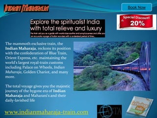 Book Now The mammoth exclusive train, the Indian Maharaja, reckons its position with the confederation of Blue Train, Orient Express, etc. maintaining the world's largest royal-train customs including Palace on Wheels, Indian Maharaja, Golden Chariot, and many more.The total voyage gives you the majestic journey of the bygone era of Indian Maharaja and Maharani's and their daily-lavished life www.indianmaharaja-train.com 