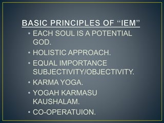 • EACH SOUL IS A POTENTIAL
GOD.
• HOLISTIC APPROACH.
• EQUAL IMPORTANCE
SUBJECTIVITY/OBJECTIVITY.
• KARMA YOGA.
• YOGAH KARMASU
KAUSHALAM.
• CO-OPERATUION.
 