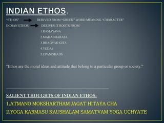 “ETHOS” DERIVED FROM “GREEK” WORD MEANING “CHARACTER”
INDIAN ETHOS DERIVES IT ROOTS FROM
1.RAMAYANA
2.MAHABHARATA
3.BHAGVAD GITA
4.VEDAS
5.UPANISHADS
“Ethos are the moral ideas and attitude that belong to a particular group or society.”
-------------------------------------------------------------------------------------------------------
SALIENT THOUGHTS OF INDIAN ETHOS:
1.ATMANO MOKSHARTHAM JAGAT HITAYA CHA
2.YOGA KARMASU KAUSHALAM SAMATVAM YOGA UCHYATE
 