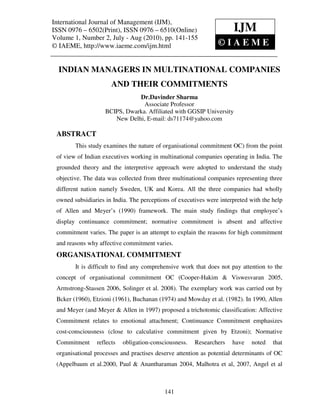 International Journal of Management (IJM), – 6502(Print), ISSN 0976 – 6510(Online)
  International Journal of Management (IJM), ISSN 0976
  Volume 1, Number 2, July - Aug (2010), © IAEME
ISSN 0976 – 6502(Print), ISSN 0976 – 6510(Online)                     IJM
Volume 1, Number 2, July - Aug (2010), pp. 141-155
© IAEME, http://www.iaeme.com/ijm.html                         ©IAEME

  INDIAN MANAGERS IN MULTINATIONAL COMPANIES
                       AND THEIR COMMITMENTS
                               Dr.Davinder Sharma
                                 Associate Professor
                    BCIPS, Dwarka. Affiliated with GGSIP University
                       New Delhi, E-mail: ds71174@yahoo.com

 ABSTRACT
        This study examines the nature of organisational commitment OC) from the point
 of view of Indian executives working in multinational companies operating in India. The
 grounded theory and the interpretive approach were adopted to understand the study
 objective. The data was collected from three multinational companies representing three
 different nation namely Sweden, UK and Korea. All the three companies had wholly
 owned subsidiaries in India. The perceptions of executives were interpreted with the help
 of Allen and Meyer’s (1990) framework. The main study findings that employee’s
 display continuance commitment; normative commitment is absent and affective
 commitment varies. The paper is an attempt to explain the reasons for high commitment
 and reasons why affective commitment varies.
 ORGANISATIONAL COMMITMENT
        It is difficult to find any comprehensive work that does not pay attention to the
 concept of organisational commitment OC (Cooper-Hakim & Viswesvaran 2005,
 Armstrong-Stassen 2006, Solinger et al. 2008). The exemplary work was carried out by
 Bcker (1960), Etzioni (1961), Buchanan (1974) and Mowday et al. (1982). In 1990, Allen
 and Meyer (and Meyer & Allen in 1997) proposed a trichotomic classification: Affective
 Commitment relates to emotional attachment; Continuance Commitment emphasizes
 cost-consciousness (close to calculative commitment given by Etzoni); Normative
 Commitment      reflects   obligation-consciousness.   Researchers   have   noted    that
 organisational processes and practises deserve attention as potential determinants of OC
 (Appelbaum et al.2000, Paul & Anantharaman 2004, Malhotra et al, 2007, Angel et al



                                            141
 