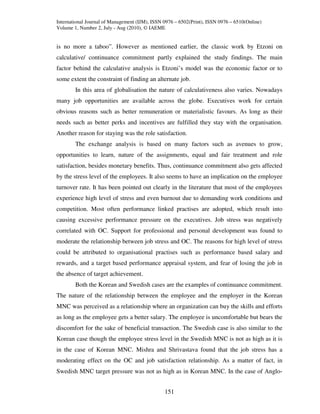 International Journal of Management (IJM), ISSN 0976 – 6502(Print), ISSN 0976 – 6510(Online)
Volume 1, Number 2, July - Aug (2010), © IAEME


is no more a taboo”. However as mentioned earlier, the classic work by Etzoni on
calculative/ continuance commitment partly explained the study findings. The main
factor behind the calculative analysis is Etzoni’s model was the economic factor or to
some extent the constraint of finding an alternate job.
        In this area of globalisation the nature of calculativeness also varies. Nowadays
many job opportunities are available across the globe. Executives work for certain
obvious reasons such as better remuneration or materialistic favours. As long as their
needs such as better perks and incentives are fulfilled they stay with the organisation.
Another reason for staying was the role satisfaction.
        The exchange analysis is based on many factors such as avenues to grow,
opportunities to learn, nature of the assignments, equal and fair treatment and role
satisfaction, besides monetary benefits. Thus, continuance commitment also gets affected
by the stress level of the employees. It also seems to have an implication on the employee
turnover rate. It has been pointed out clearly in the literature that most of the employees
experience high level of stress and even burnout due to demanding work conditions and
competition. Most often performance linked practises are adopted, which result into
causing excessive performance pressure on the executives. Job stress was negatively
correlated with OC. Support for professional and personal development was found to
moderate the relationship between job stress and OC. The reasons for high level of stress
could be attributed to organisational practises such as performance based salary and
rewards, and a target based performance appraisal system, and fear of losing the job in
the absence of target achievement.
        Both the Korean and Swedish cases are the examples of continuance commitment.
The nature of the relationship between the employee and the employer in the Korean
MNC was perceived as a relationship where an organization can buy the skills and efforts
as long as the employee gets a better salary. The employee is uncomfortable but bears the
discomfort for the sake of beneficial transaction. The Swedish case is also similar to the
Korean case though the employee stress level in the Swedish MNC is not as high as it is
in the case of Korean MNC. Mishra and Shrivastava found that the job stress has a
moderating effect on the OC and job satisfaction relationship. As a matter of fact, in
Swedish MNC target pressure was not as high as in Korean MNC. In the case of Anglo-


                                                151
 