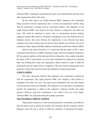 International Journal of Management (IJM), ISSN 0976 – 6502(Print), ISSN 0976 – 6510(Online)
Volume 1, Number 2, July - Aug (2010), © IAEME


American MNC, continuance commitment prevalent can be differentiated with that of the
other organisations taken in the study.
        On the other hand in the Anglo-American MNC, employees felt comfortable
being associated with the organisation due to various non-materialistic benefits along
with the materialistic exchange such as work-family balance. The employees of the
Anglo-American MNC were found to be more relaxed as compared to the other two
cases. This could be attributed to factors such as: decentralised decision making,
employee friendly HR practices, consultative management style and moderate level of
boundary lessness that exists between the departments. It was observed that many
employees have been working since the last two three decades out of choice, not out of
compulsion. Study support that high employee commitment is positively related to HRM.
        Based on the above discussion, it is found then that the nature of OC is more
continuance than affective, in MNCs operating in India. However the popular meaning of
OC lays greater emphasis on the relational affective dimension. It also implies that while
the nature of OC is transactional, it can be made worthwhile for employees by nurturing
them and fulfilling their needs and expectations. Efforts should be made to fulfil the
materialistic and role related needs of employees. This may result in making them more
productive while at the same time lead to the fulfilment of organizational goals.
CONCLUSION:
        The above discussion indicates that employees have continuance commitment
with the organisation. The Anglo-American MNC case emerged a little distinct as
compared to the other two cases. The major reason attributed to this was their human
resource practices which were friendlier. The employees’ level and nature of commitment
towards the organisation is subject to the employer’s employee friendly and caring
practices. However, long term commitment is not visible in the case of the Anglo-
American MNC also, especially among the younger generation.
MANAGERIAL IMPLICATIONS
        Organisations should try to make transactional deal as favourable as possible for
both the parties such as giving the freedom and flexibility that the employee desires.
Managers must now put in efforts to fulfil the conditions of ‘Reciprocal Exchange’,



                                                152
 