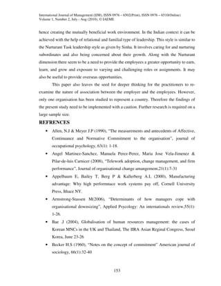 International Journal of Management (IJM), ISSN 0976 – 6502(Print), ISSN 0976 – 6510(Online)
Volume 1, Number 2, July - Aug (2010), © IAEME


hence creating the mutually beneficial work environment. In the Indian context it can be
achieved with the help of relational and familial type of leadership. This style is similar to
the Nurturant Task leadership style as given by Sinha. It involves caring for and nurturing
subordinates and also being concerned about their growth. Along with the Nurturant
dimension there seem to be a need to provide the employees a greater opportunity to earn,
learn, and grow and exposure to varying and challenging roles or assignments. It may
also be useful to provide overseas opportunities.
        This paper also leaves the seed for deeper thinking for the practitioners to re-
examine the nature of association between the employer and the employees. However,
only one organisation has been studied to represent a country. Therefore the findings of
the present study need to be implemented with a caution. Further research is required on a
large sample size.
REFRENCES
    •   Allen, N.J & Meyer J.P (1990), “The measurements and antecedents of Affective,
        Continuance and Normative Commitment to the organisation”, journal of
        occupational psychology, 63(1): 1-18.
    •   Angel Martinez-Sanchez, Manuela Perez-Perez, Maria Jose Vela-Jimenez &
        Pilar-de-luis Carnicer (2008), “Telework adoption, change management, and firm
        performance”, Journal of organisational change amangement,21(1):7-31
    •   Appelbaum E, Bailey T, Berg P & Kallerberg A.L (2000), Manufacturing
        advantage: Why high performnace work systems pay off, Cornell University
        Press, Ithace NY.
    •   Armstrong-Stassen M(2006), “Determinants of how managers cope with
        organisational downsizing”, Applied Psycology: An internationals review,55(1):
        1-26.
    •   Bae .J (2004), Globalisation of human resources management: the cases of
        Korean MNCs in the UK and Thailand, The IIRA Asian Reginal Congress, Seoul
        Korea, June 23-26
    •   Becker H.S (1960), “Notes on the concept of commitment” American journal of
        sociology, 66(1):32-40



                                                153
 