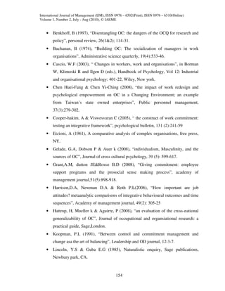 International Journal of Management (IJM), ISSN 0976 – 6502(Print), ISSN 0976 – 6510(Online)
Volume 1, Number 2, July - Aug (2010), © IAEME


    •   Benkhoff, B (1997), “Disentangling OC: the dangers of the OCQ for research and
        policy”, personal review, 26(1&2); 114-31.
    •   Buchanan, B (1974), “Building OC: The socialization of managers in work
        organisations”, Administrative science quarterly, 19(4):533-46.
    •   Cascio, W.F (2003), “ Changes in workers, work and organisations”, in Borman
        W, Klimoski R and Ilgen D (eds.), Handbook of Psychology, Vol 12: Industrial
        and organisational psychology: 401-22, Wiley, New york.
    •   Chen Huei-Fang & Chen Yi-Ching (2008), “the impact of work redesign and
        psychological empowerment on OC in a Changing Environment; an example
        from Taiwan’s state owned enterprises”, Public personnel management,
        37(3):279-302.
    •   Cooper-hakim, A & Viswesvaran C (2005), “ the construct of work commitment:
        testing an integrative framework”, psychological bulletin, 131 (2):241-59
    •   Etzioni, A (1961), A comparative analysis of complex organisations, free press,
        NY.
    •   Gelade, G.A, Dobson P & Auer k (2008), “individualism, Masculinity, and the
        sources of OC”, Journal of cross cultural psychology, 39 (5): 599-617.
    •   Grant,A.M, dutton JE&Rosso B.D (2008), “Giving commitment: employee
        support programs and the prosocial sense making process”, academy of
        management journal,51(5):898-918.
    •   Harrison,D.A, Newman D.A & Roth P.L(2006), “How important are job
        attitudes? metaanalytic comparisons of integrative behavioural outcomes and time
        sequences”, Academy of management journal, 49(2): 305-25
    •   Hattrup, H, Mueller k & Aguirre, P (2008), “an evaluation of the cross-national
        generalizability of OC”, Journal of occupational and organsiational research: a
        practical guide, Sage,London.
    •   Koopman, P.L (1991), “Between control and commitment management and
        change asa the art of balancing”, Leadership and OD journal, 12:3-7.
    •   Lincoln, Y.S & Guba E.G (1985), Naturalistic enquiry, Sage publications,
        Newbury park, CA.



                                                154
 