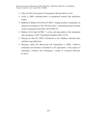 International Journal of Management (IJM), ISSN 0976 – 6502(Print), ISSN 0976 – 6510(Online)
Volume 1, Number 2, July - Aug (2010), © IAEME


    •   Likert, R (1961), New patterns of management, Mc graw hill, new york.
    •   Locke, k. (2001), grounded theory in management reserach sage publication,
        london.
    •   Malhotra N, Budhwar P & Prowse P (2007), “linking rewards to commitment: an
        emperical investigation of four UK Call centres”, international journal of human
        resource management, December, 18(12):2095-127.
    •   Mathieu, J.E & Zajac D(1990), “ a review and meta-analysis of the antecedents
        and consequences of OC”, Psychological bulletin, 108(2):171-94.
    •   Meyer,j.p & allen N.J (1997), Commitment in the workplace, thousands oaks,
        california, sage publications.
    •   Meyer,j.p, stanley D.J, Herscovitch L& Topolnytsksy L (2002), “Affective,
        continuance and normative commitment to the organisation: a meta analysis of
        antecedents, correlates and consequences”, journal of vocational behaviour,
        61:20-52.




                                                155
 
