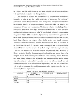 International Journal of Management (IJM), ISSN 0976 – 6502(Print), ISSN 0976 – 6510(Online)
Volume 1, Number 2, July - Aug (2010), © IAEME


perspectives. An effort has been made to understand employee perceptions and intentions
with regard to their association with the organization.
        The objective of the study was to understand what is happening to multinational
companies in India, as per the lived-in experiences of employees. The employees’
commitment towards the organization is based mainly on the perceptions about the four
organisational practices: organisational structure, management style, HR practices and
management style and non work practices. The data was collected with the help of non-
participatory observations and in depth interviews with executives at all levels from three
multinational companies operating in India. To meet the study objectives, a multiple case
study approach (Yin 1984) was adopted. Approximately two months were spent in each
organization, to observe employees in their organisational setting and collect the data first
hand. Data collection was stopped when similar trends were started emerging.
Theoretical saturation was the base of ending the data collection phase. 81 executives in
the Anglo-American MNC, 59 executives in the Swedish MNC and 24 executives in the
Korean MNC were interviewed across all levels. A sample distribution is given in table
1.that data was analyzed with the help of template analysis (King 1994). According to
King, a researcher identifies the themes a priori and modifies and adds to them as he
interprets the text. Study reliability and validity was achieved keeping in mind the Eisner
(1991) and Lincoln and Guba (1985) perspective. The study used multiple sources of data
to establish coherence and credibility. A similar process was followed in each case and
similar questions were asked to achieve study dependability. The data was validated first
with the help of literature reviews and thereafter endorsed by a senior researcher who was
researching the same organizations.
                       Table 1: Executives interviewed in three MNCs
      LEVELS                  ANGLO-              SWEDISH MNC          KOREAN MNC
                         AMERICAN MNC
Senior                  9                       18                   7
Middle                  32                      13                   5
Lower                   41                      28                   9
TOTAL                   81                      59                   24




                                                143
 