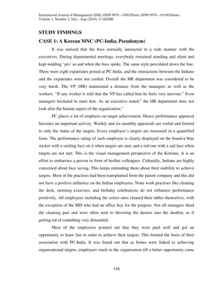 International Journal of Management (IJM), ISSN 0976 – 6502(Print), ISSN 0976 – 6510(Online)
Volume 1, Number 2, July - Aug (2010), © IAEME


STUDY FINDINGS
CASE 1: A Korean MNC (PC-India, Pseudonym)
        It was noticed that the boss normally interacted in a rude manner with the
executives. During departmental meetings, everybody remained standing and silent and
kept nodding ‘yes’ as and when the boss spoke. The same style percolated down the line.
There were eight expatriates posted at PC-India, and the interactions between the Indians
and the expatriates were not cordial. Overall the HR department was considered to be
very harsh. The VP (HR) maintained a distance from the managers as well as the
workers. “If any worker is told that the VP has called him he feels very nervous.” Even
managers hesitated to meet him. As an executive noted,” the HR department does not
look after the human aspect of the organization.”
        PC places a lot of emphasis on target achievement. Hence performance appraisal
becomes an important activity. Weekly and six monthly appraisals are verbal and limited
to only the status of the targets. Every employee’s targets are measured in a quantified
form. The performance rating of each employee is clearly displayed on the board-a blue
sticker with a smiling face on it when targets are met, and a red one with a sad face when
targets are not met. This is the visual management perspective of the Koreans. It is an
effort to embarrass a person in front of his/her colleagues. Culturally, Indians are highly
concerned about face saving. This keeps reminding them about their inability to achieve
targets. Most of the practises had been transplanted from the parent company and this did
not have a positive influence on the Indian employees. None work practises like cleaning
the desk, morning exercises, and birthday celebrations do not influence performance
positively. All employees including the senior ones cleaned their tables themselves, with
the exception of the MD who had an office boy for the purpose. Not all managers liked
the cleaning part and were often seen to throwing the dusters into the dustbin, as if
getting rid of something very distasteful.
        Most of the employees pointed out that they were paid well and got an
opportunity to learn fast in order to achieve their targets. This formed the basis of their
association with PC-India. It was found out that as bonus were linked to achieving
organisational targets, employees stuck to the organisation till a better opportunity came



                                                144
 