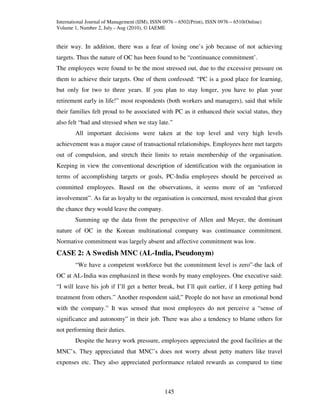 International Journal of Management (IJM), ISSN 0976 – 6502(Print), ISSN 0976 – 6510(Online)
Volume 1, Number 2, July - Aug (2010), © IAEME


their way. In addition, there was a fear of losing one’s job because of not achieving
targets. Thus the nature of OC has been found to be “continuance commitment’.
The employees were found to be the most stressed out, due to the excessive pressure on
them to achieve their targets. One of them confessed: “PC is a good place for learning,
but only for two to three years. If you plan to stay longer, you have to plan your
retirement early in life!” most respondents (both workers and managers), said that while
their families felt proud to be associated with PC as it enhanced their social status, they
also felt “bad and stressed when we stay late.”
        All important decisions were taken at the top level and very high levels
achievement was a major cause of transactional relationships. Employees here met targets
out of compulsion, and stretch their limits to retain membership of the organisation.
Keeping in view the conventional description of identification with the organisation in
terms of accomplishing targets or goals, PC-India employees should be perceived as
committed employees. Based on the observations, it seems more of an “enforced
involvement”. As far as loyalty to the organisation is concerned, most revealed that given
the chance they would leave the company.
        Summing up the data from the perspective of Allen and Meyer, the dominant
nature of OC in the Korean multinational company was continuance commitment.
Normative commitment was largely absent and affective commitment was low.
CASE 2: A Swedish MNC (AL-India, Pseudonym)
        “We have a competent workforce but the commitment level is zero”-the lack of
OC at AL-India was emphasized in these words by many employees. One executive said:
“I will leave his job if I’ll get a better break, but I’ll quit earlier, if I keep getting bad
treatment from others.” Another respondent said,” People do not have an emotional bond
with the company.” It was sensed that most employees do not perceive a “sense of
significance and autonomy” in their job. There was also a tendency to blame others for
not performing their duties.
        Despite the heavy work pressure, employees appreciated the good facilities at the
MNC’s. They appreciated that MNC’s does not worry about petty matters like travel
expenses etc. They also appreciated performance related rewards as compared to time



                                                145
 