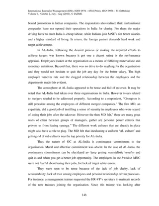 International Journal of Management (IJM), ISSN 0976 – 6502(Print), ISSN 0976 – 6510(Online)
Volume 1, Number 2, July - Aug (2010), © IAEME


bound promotions in Indian companies. The respondents also realized that: multinational
companies have not opened their operations in India for charity. For them the major
driving force to enter India is cheap labour, while Indians join MNC’s for better salaries
and a higher standard of living. In return, the foreign partner demands hard work and
target achievement.
        In AL-India, following the desired process or making the required efforts to
achieve targets was known because it got one a decent rating in the performance
appraisal. Employees looked at the organisation as a means of fulfilling materialistic and
monetary ambitions. Beyond that, there was no drive to do anything for the organisation
and they would not hesitate to quit the job any day for the better salary. The high
employee turnover rate and the clogged relationship between the employees and the
departments made this evident.
        The atmosphere at AL-India appeared to be tense and full of mistrust. It may be
noted that AL-India had taken over three organisations in India. However issues related
to mergers needed to be addressed properly. According to a respondent, “Groupism is
still prevalent among the employees of different merged companies.” The first MD, an
expatriate, did a good job of instilling a sense of security in employees who were scared
of losing their jobs after the takeover. However the then MD felt,” there are many great
walls of china between groups of managers, gather are personal power centres that
prevent us from having synergy.” The different work cultures that are already in place
might also have a role to play. The MD felt that inculcating a uniform ‘AL culture’ and
getting rid of sub cultures was the top priority for AL-India.
        Thus the nature of OC at AL-India is continuance commitment to the
organisation. Moral and affective commitment was absent. In the case of AL-India, the
continuance commitment can be elucidated as- keep getting materialistic benefits and
quit as and when you get a better job opportunity. The employees in the Swedish MNC
were not fearful about losing their jobs, for lack of target achievement.
        They were seen to be tense because of the lack of job clarity, lack of
accountability, lack of trust among employees and personal relationship driven processes.
For instance, a management trainee requested the HR-VP’s secretary to maintain records
of the new trainees joining the organisation. Since this trainee was looking after


                                                146
 