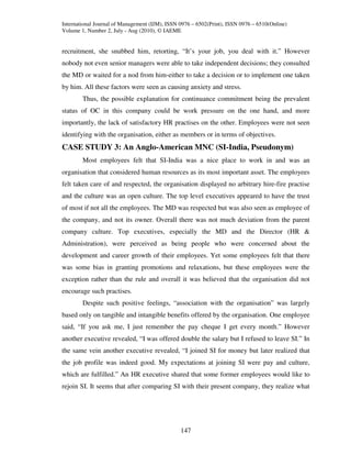 International Journal of Management (IJM), ISSN 0976 – 6502(Print), ISSN 0976 – 6510(Online)
Volume 1, Number 2, July - Aug (2010), © IAEME


recruitment, she snubbed him, retorting, “It’s your job, you deal with it.” However
nobody not even senior managers were able to take independent decisions; they consulted
the MD or waited for a nod from him-either to take a decision or to implement one taken
by him. All these factors were seen as causing anxiety and stress.
        Thus, the possible explanation for continuance commitment being the prevalent
status of OC in this company could be work pressure on the one hand, and more
importantly, the lack of satisfactory HR practises on the other. Employees were not seen
identifying with the organisation, either as members or in terms of objectives.
CASE STUDY 3: An Anglo-American MNC (SI-India, Pseudonym)
        Most employees felt that SI-India was a nice place to work in and was an
organisation that considered human resources as its most important asset. The employees
felt taken care of and respected, the organisation displayed no arbitrary hire-fire practise
and the culture was an open culture. The top level executives appeared to have the trust
of most if not all the employees. The MD was respected but was also seen as employee of
the company, and not its owner. Overall there was not much deviation from the parent
company culture. Top executives, especially the MD and the Director (HR &
Administration), were perceived as being people who were concerned about the
development and career growth of their employees. Yet some employees felt that there
was some bias in granting promotions and relaxations, but these employees were the
exception rather than the rule and overall it was believed that the organisation did not
encourage such practises.
        Despite such positive feelings, “association with the organisation” was largely
based only on tangible and intangible benefits offered by the organisation. One employee
said, “If you ask me, I just remember the pay cheque I get every month.” However
another executive revealed, “I was offered double the salary but I refused to leave SI.” In
the same vein another executive revealed, “I joined SI for money but later realized that
the job profile was indeed good. My expectations at joining SI were pay and culture,
which are fulfilled.” An HR executive shared that some former employees would like to
rejoin SI. It seems that after comparing SI with their present company, they realize what




                                                147
 