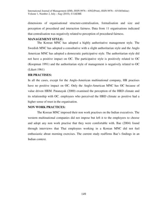 International Journal of Management (IJM), ISSN 0976 – 6502(Print), ISSN 0976 – 6510(Online)
Volume 1, Number 2, July - Aug (2010), © IAEME


dimensions of organisational structure-centralisation, formalisation and size and
perception of procedural and interaction fairness. Data from 11 organisations indicated
that centralisation was negatively related to perception of procedural fairness.
MANAGEMENT STYLE:
    The Korean MNC has adopted a highly authoritative management style. The
Swedish MNC has adopted a consultative with a slight authoritarian style and the Anglo
American MNC has adopted a democratic participative style. The authoritarian style did
not have a positive impact on OC. The participative style is positively related to OC
(Koopman 1991) and the authoritarian style of management is negatively related to OC
(Likert 1961)
HR PRACTISES:
In all the cases, except for the Anglo-American multinational company, HR practises
have no positive impact on OC. Only the Anglo-American MNC has OC because of
value driven HRM. Patanayak (2000) examined the perception of the HRD climate and
its relationship with OC. employees who perceived the HRD climate as positive had a
higher sense of trust in the organisation.
NON WORK PRACTICES:
        The Korean MNC imposed their non work practises on the Indian executives. The
western multinational companies did not impose but left it to the employees to choose
and adopt any non work practise that they were comfortable with. Bae (2004) found
through interviews that Thai employees working in a Korean MNC did not feel
enthusiastic about morning exercises. The current study reaffirms Bae’s findings in an
Indian context.




                                                149
 