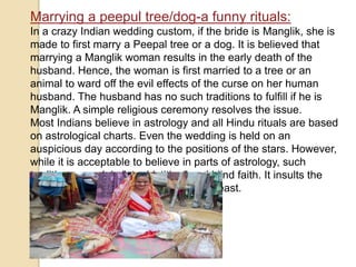 Marrying a peepul tree/dog-a funny rituals:
In a crazy Indian wedding custom, if the bride is Manglik, she is
made to first marry a Peepal tree or a dog. It is believed that
marrying a Manglik woman results in the early death of the
husband. Hence, the woman is first married to a tree or an
animal to ward off the evil effects of the curse on her human
husband. The husband has no such traditions to fulfill if he is
Manglik. A simple religious ceremony resolves the issue.
Most Indians believe in astrology and all Hindu rituals are based
on astrological charts. Even the wedding is held on an
auspicious day according to the positions of the stars. However,
while it is acceptable to believe in parts of astrology, such
traditions are plain "stupidstition" and blind faith. It insults the
woman and are demeaning to say the least.
 