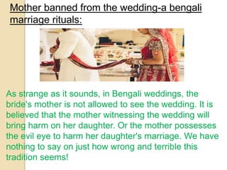 Mother banned from the wedding-a bengali
marriage rituals:
As strange as it sounds, in Bengali weddings, the
bride's mother is not allowed to see the wedding. It is
believed that the mother witnessing the wedding will
bring harm on her daughter. Or the mother possesses
the evil eye to harm her daughter's marriage. We have
nothing to say on just how wrong and terrible this
tradition seems!
 