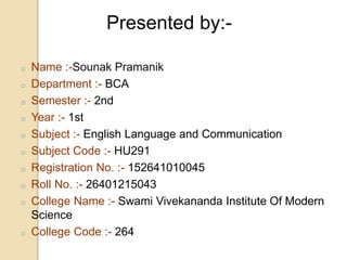 o Name :-Sounak Pramanik
o Department :- BCA
o Semester :- 2nd
o Year :- 1st
o Subject :- English Language and Communication
o Subject Code :- HU291
o Registration No. :- 152641010045
o Roll No. :- 26401215043
o College Name :- Swami Vivekananda Institute Of Modern
Science
o College Code :- 264
Presented by:-
 