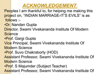 ACKNOWLEDGEMENT:
Peoples I am thankful to, for helping me making this
project on, “INDIAN MARRIAGE-IT’S EVILS” is as
follows :-
•Dr. Nandan Gupta
Director, Swami Vivekananda Institute Of Modern
Science
•Prof. Gargi Gupta
Vice Principal, Swami Vivekananda Institute Of
Modern Science
•Prof. Suvo Chakraborty (HOD)
Assistant Professor, Swami Vivekananda Institute Of
Modern Science
•Prof. S Majumder (Subject Teacher)
Assistant Professor, Swami Vivekananda Institute Of
 