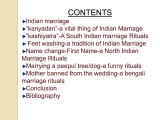 CONTENTS
Indian marriage
“kanyadan”-a vital thing of Indian Marriage
“kashiyatra”-A South Indian marriage Rituals
Feet washing-a tradition of Indian Marriage
Name change-First Name-a North Indian
Marriage Rituals
Marrying a peepul tree/dog-a funny rituals
Mother banned from the wedding-a bengali
marriage rituals
Conclusion
Bibliography
 