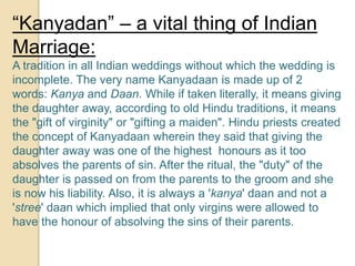 “Kanyadan” – a vital thing of Indian
Marriage:
A tradition in all Indian weddings without which the wedding is
incomplete. The very name Kanyadaan is made up of 2
words: Kanya and Daan. While if taken literally, it means giving
the daughter away, according to old Hindu traditions, it means
the "gift of virginity" or "gifting a maiden". Hindu priests created
the concept of Kanyadaan wherein they said that giving the
daughter away was one of the highest honours as it too
absolves the parents of sin. After the ritual, the "duty" of the
daughter is passed on from the parents to the groom and she
is now his liability. Also, it is always a 'kanya' daan and not a
'stree' daan which implied that only virgins were allowed to
have the honour of absolving the sins of their parents.
 