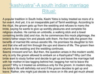 “kashiyatra”-A south indian marriage
Ritual:
A popular tradition in South India, Kashi Yatra is today treated as more of a
fun event. And yet, it is an inseparable part of Tamil weddings. According to
the ritual, the groom gets up from the wedding and refuses to marry the
bride, saying he wants to give up worldly pleasures and complete his
religious studies. He carries an umbrella, a walking stick and a towel
containing lentils (dal) and rice. As he commences this mock pilgrimage, the
bride's father stops him and pleads with them. He then tells the groom the
benefits of married life versus ascetic life. He promises his daughter to him
and that she will aid him through the ups and downs of life. The groom then
returns to the wedding and the wedding continues.
Seems innocent and fun. But then, the question arises in the modern world,
why is only the groom allowed to embark on a Kashiyatra? Why can't the
bride want to study further and decide to get up and leave the marriage hall
with her mother-in-law tagging behind her, begging her not to leave the
groom? Why is it treated as ambitious only for the groom. In modern days,
the bride's life will definitely not end if the groom decides to get up and
leave. Rather, she might just decide to move on in life and get much ahead
 