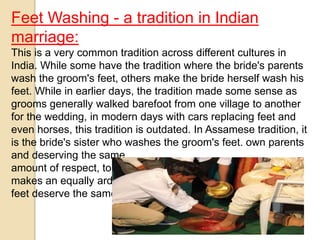 Feet Washing - a tradition in Indian
marriage:
This is a very common tradition across different cultures in
India. While some have the tradition where the bride's parents
wash the groom's feet, others make the bride herself wash his
feet. While in earlier days, the tradition made some sense as
grooms generally walked barefoot from one village to another
for the wedding, in modern days with cars replacing feet and
even horses, this tradition is outdated. In Assamese tradition, it
is the bride's sister who washes the groom's feet. own parents
and deserving the same
amount of respect, to wash the feet of the groom.The bride
makes an equally arduous journey back home. Why don't her
feet deserve the same treatment?
 