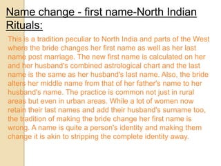 Name change - first name-North Indian
Rituals:
This is a tradition peculiar to North India and parts of the West
where the bride changes her first name as well as her last
name post marriage. The new first name is calculated on her
and her husband's combined astrological chart and the last
name is the same as her husband's last name. Also, the bride
alters her middle name from that of her father's name to her
husband's name. The practice is common not just in rural
areas but even in urban areas. While a lot of women now
retain their last names and add their husband's surname too,
the tradition of making the bride change her first name is
wrong. A name is quite a person's identity and making them
change it is akin to stripping the complete identity away.
 