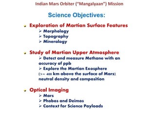 Indian Mars Orbiter (“Mangalyaan”) Mission
Science Objectives:
Exploration of Martian Surface Features
 Morphology
 Topography
 Mineralogy
Study of Martian Upper Atmosphere
 Detect and measure Methane with an
accuracy of ppb
 Explore the Martian Exosphere
(>= 400 km above the surface of Mars)
neutral density and composition
Optical Imaging
 Mars
 Phobos and Deimos
 Context for Science Payloads
 