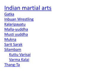 Indian martial arts
Gatka
Inbuan Wrestling
Kalaripayatu
Malla-yuddha
Musti yuddha
Mukna
Sarit Sarak
Silambam
Kuttu Varisai
Varma Kalai
Thang-Ta
 