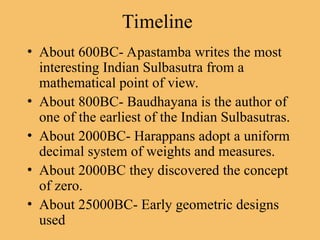 Timeline
• About 600BC- Apastamba writes the most
interesting Indian Sulbasutra from a
mathematical point of view.
• About 800BC- Baudhayana is the author of
one of the earliest of the Indian Sulbasutras.
• About 2000BC- Harappans adopt a uniform
decimal system of weights and measures.
• About 2000BC they discovered the concept
of zero.
• About 25000BC- Early geometric designs
used
 