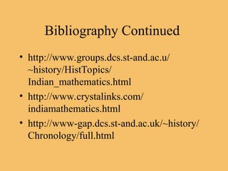 Bibliography Continued
• http://www.groups.dcs.st-and.ac.u/
~history/HistTopics/
Indian_mathematics.html
• http://www.crystalinks.com/
indiamathematics.html
• http://www-gap.dcs.st-and.ac.uk/~history/
Chronology/full.html
 