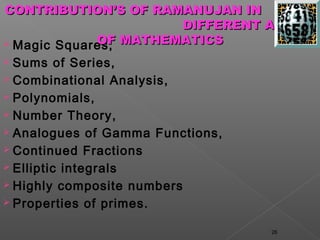 CONTRIBUTION’S OF RAMANUJAN IN
                       DIFFERENT AREAS
 Magic Squares, MATHEMATICS
             OF
 Sums of Series,
 Combinational Analysis,

 Polynomials,

 Number Theory,

 Analogues of Gamma Functions,

 Continued Fractions

 Elliptic integrals

 Highly composite numbers

 Properties of primes.


                                  26
 