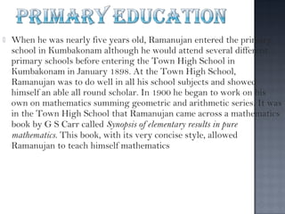    When he was nearly five years old, Ramanujan entered the primary
    school in Kumbakonam although he would attend several different
    primary schools before entering the Town High School in
    Kumbakonam in January 1898. At the Town High School,
    Ramanujan was to do well in all his school subjects and showed
    himself an able all round scholar. In 1900 he began to work on his
    own on mathematics summing geometric and arithmetic series. It was
    in the Town High School that Ramanujan came across a mathematics
    book by G S Carr called Synopsis of elementary results in pure
    mathematics. This book, with its very concise style, allowed
    Ramanujan to teach himself mathematics
 