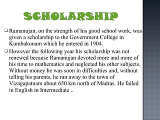 Ramanujan,    on the strength of his good school work, was
  given a scholarship to the Government College in
  Kumbakonam which he entered in 1904.
 However the following year his scholarship was not
  renewed because Ramanujan devoted more and more of
  his time to mathematics and neglected his other subjects.
  Without money he was soon in difficulties and, without
  telling his parents, he ran away to the town of
  Vizagapatnam about 650 km north of Madras. He failed
  in English in Intermediate .
 