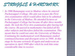    In 1906 Ramanujan went to Madras where he entered
    Pachaiyappa's College. His aim was to pass the First
    Arts examination which would allow him to be admitted
    to the University of Madras. He attended lectures at
    Pachaiyappa's College but became ill after three months
    study. He took the First Arts examination after having left
    the course. He passed in mathematics but failed all his
    other subjects and therefore failed the examination. This
    meant that he could not enter the University of Madras.
    Continuing his mathematical work Ramanujan studied
    continued fractions and divergent series in 1908. At this
    stage he became seriously ill again and underwent an
    operation in April 1909 after which he took him some
    considerable time to recover.
 