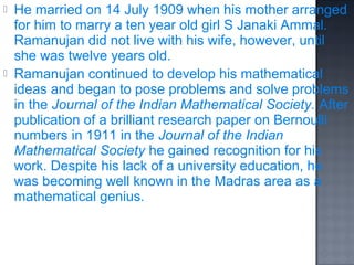    He married on 14 July 1909 when his mother arranged
    for him to marry a ten year old girl S Janaki Ammal.
    Ramanujan did not live with his wife, however, until
    she was twelve years old.
   Ramanujan continued to develop his mathematical
    ideas and began to pose problems and solve problems
    in the Journal of the Indian Mathematical Society. After
    publication of a brilliant research paper on Bernoulli
    numbers in 1911 in the Journal of the Indian
    Mathematical Society he gained recognition for his
    work. Despite his lack of a university education, he
    was becoming well known in the Madras area as a
    mathematical genius.
 