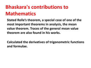 Bhaskara's contributions to
Mathematics
Stated Rolle’s theorem, a special case of one of the
most important theorems in analysis, the mean
value theorem. Traces of the general mean value
theorem are also found in his works.
Calculated the derivatives of trigonometric functions
and formulae.
 