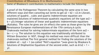 Contribution of Bhaskara II to Mathematics
Some of Bhaskara’s contributions to mathematics include the following:
A proof of the Pythagorean Theorem by calculating the same area in two
different ways and then canceling out terms to get a2 + b2 = c2.In Lilavati,
solutions of quadric , cubic and quartic indeterminate equation are
explained.Solutions of indeterminate quadratic equations (of the type ax2 +
b = y2).Integer solutions of linear and quadratic indeterminate equations
(Kuttaka). The rules he gives are (in effect) the same as those given by the
Renaissance European mathematicians of the 17th century.A cyclic
Chakravala method for solving indeterminate equations of the form ax2 +
bx + c = y. The solution to this equation was traditionally attributed to
William Brouncker in 1657, though his method was more difficult than the
chakravala method.The first general method for finding the solutions of the
problem x2 − ny2 = 1 (so-called “Pell’s equation “)was given by Bhaskara II.
Solutions of Diophantine Equations of the second order, such as 61x2 + 1 =
y2.
 