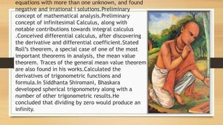 equations with more than one unknown, and found
negative and irrational i solutions.Preliminary
concept of mathematical analysis.Preliminary
concept of infinitesimal Calculus, along with
notable contributions towards integral calculus
.Conceived differential calculus, after discovering
the derivative and differential coefficient.Stated
Roll’s theorem, a special case of one of the most
important theorems in analysis, the mean value
theorem. Traces of the general mean value theorem
are also found in his works.Calculated the
derivatives of trigonometric functions and
formula.In Siddhanta Shiromani, Bhaskara
developed spherical trigonometry along with a
number of other trigonometric results.He
concluded that dividing by zero would produce an
infinity.
 