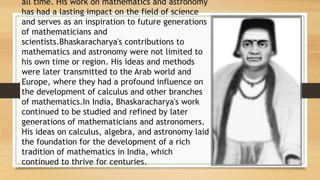 all time. His work on mathematics and astronomy
has had a lasting impact on the field of science
and serves as an inspiration to future generations
of mathematicians and
scientists.Bhaskaracharya's contributions to
mathematics and astronomy were not limited to
his own time or region. His ideas and methods
were later transmitted to the Arab world and
Europe, where they had a profound influence on
the development of calculus and other branches
of mathematics.In India, Bhaskaracharya's work
continued to be studied and refined by later
generations of mathematicians and astronomers.
His ideas on calculus, algebra, and astronomy laid
the foundation for the development of a rich
tradition of mathematics in India, which
continued to thrive for centuries.
 