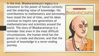 In the end, Bhaskaracharya's legacy is a
testament to the power of human curiosity
and the enduring value of knowledge. His
contributions to mathematics and astronomy
have stood the test of time, and his ideas
continue to inspire new generations of
mathematicians and scientists around the
world. The story of Bhaskaracharya is a
reminder that even in the most difficult
circumstances, the human mind has the
power to create and discover, and that the
pursuit of knowledge is a never-ending
journey.
 
