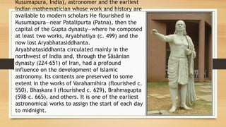 Kusumapura, India), astronomer and the earliest
Indian mathematician whose work and history are
available to modern scholars He flourished in
Kusumapura—near Patalipurta (Patna), then the
capital of the Gupta dynasty—where he composed
at least two works, Aryabhatiya (c. 499) and the
now lost Aryabhatasiddhanta.
Aryabhatasiddhanta circulated mainly in the
northwest of India and, through the Sāsānian
dynasty (224–651) of Iran, had a profound
influence on the development of Islamic
astronomy. Its contents are preserved to some
extent in the works of Varahamihira (flourished c.
550), Bhaskara I (flourished c. 629), Brahmagupta
(598–c. 665), and others. It is one of the earliest
astronomical works to assign the start of each day
to midnight.
 