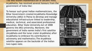 The well-known mathematician of ancient India,
Aryabhatta, has received several honours from the
government of India like:
To honour such great Indian mathematicians, the
Bihar Government created Aryabhatta Knowledge
University (AKU) in Patna to develop and manage
educational infrastructure linked to leadership,
medical, technical, and associated professional
education. Bihar State University Act of 2008
governs the AKU university. Moreover, the
government of India names India’s first satellite
(Aryabhata and the lunar crater Aryabhata) after
Aryabhatta to embrace his contribution to
astronomy and mathematics.The Aryabhata
satellite appears on the backside of the Indian
two-rupee note.
 