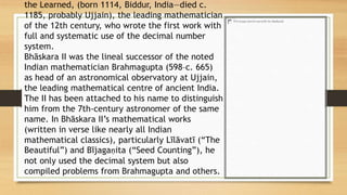 the Learned, (born 1114, Biddur, India—died c.
1185, probably Ujjain), the leading mathematician
of the 12th century, who wrote the first work with
full and systematic use of the decimal number
system.
Bhāskara II was the lineal successor of the noted
Indian mathematician Brahmagupta (598–c. 665)
as head of an astronomical observatory at Ujjain,
the leading mathematical centre of ancient India.
The II has been attached to his name to distinguish
him from the 7th-century astronomer of the same
name. In Bhāskara II’s mathematical works
(written in verse like nearly all Indian
mathematical classics), particularly Līlāvatī (“The
Beautiful”) and Bījagaṇita (“Seed Counting”), he
not only used the decimal system but also
compiled problems from Brahmagupta and others.
 