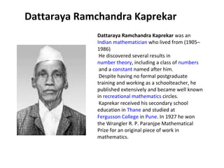 Dattaraya Ramchandra Kaprekar
             Dattaraya Ramchandra Kaprekar was an 
             Indian mathematician who lived from (1905–
             1986) 
              He discovered several results in 
             number theory, including a class of numbers
              and a constant named after him.
              Despite having no formal postgraduate 
             training and working as a schoolteacher, he 
             published extensively and became well known 
             in recreational mathematics circles.
              Kaprekar received his secondary school 
             education in Thane and studied at 
             Fergusson College in Pune. In 1927 he won 
             the Wrangler R. P. Paranjpe Mathematical 
             Prize for an original piece of work in 
             mathematics.
 