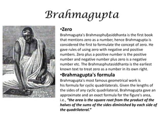 Brahmagupta
•Zero
Brahmagupta's Brahmasphuṭasiddhanta is the first book
that mentions zero as a number, hence Brahmagupta is
considered the first to formulate the concept of zero. He
gave rules of using zero with negative and positive
numbers. Zero plus a positive number is the positive
number and negative number plus zero is a negative
number etc. The Brahmasphutasiddhanta is the earliest
known text to treat zero as a number in its own right.

•Brahmagupta's formula
Brahmagupta's most famous geometrical work is
his formula for cyclic quadrilaterals. Given the lengths of
the sides of any cyclic quadrilateral, Brahmagupta gave an
approximate and an exact formula for the figure's area,
i.e., “the area is the square root from the product of the
halves of the sums of the sides diminished by each side of
the quadrilateral.”

 