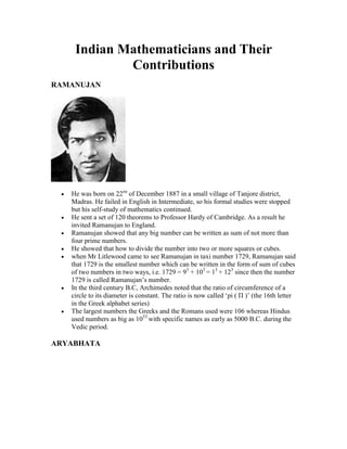 Indian Mathematicians and Their
            Contributions
RAMANUJAN




   He was born on 22na of December 1887 in a small village of Tanjore district,
   Madras. He failed in English in Intermediate, so his formal studies were stopped
   but his self-study of mathematics continued.
   He sent a set of 120 theorems to Professor Hardy of Cambridge. As a result he
   invited Ramanujan to England.
   Ramanujan showed that any big number can be written as sum of not more than
   four prime numbers.
   He showed that how to divide the number into two or more squares or cubes.
   when Mr Litlewood came to see Ramanujan in taxi number 1729, Ramanujan said
   that 1729 is the smallest number which can be written in the form of sum of cubes
   of two numbers in two ways, i.e. 1729 = 93 + 103 = 13 + 123 since then the number
   1729 is called Ramanujan‟s number.
   In the third century B.C, Archimedes noted that the ratio of circumference of a
   circle to its diameter is constant. The ratio is now called „pi ( Π )‟ (the 16th letter
   in the Greek alphabet series)
   The largest numbers the Greeks and the Romans used were 106 whereas Hindus
   used numbers as big as 1053 with specific names as early as 5000 B.C. during the
   Vedic period.

ARYABHATA
 