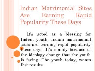 Indian Matrimonial Sites
Are Earning Rapid
Popularity These Days
It’s acted as a blessing for
Indian youth. Indian matrimonial
sites are earning rapid popularity
these days. It’s mainly because of
the ideology change that the youth
is facing. The youth today, wants
fast results.
 