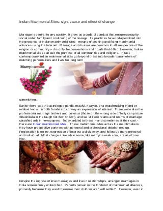 Indian Matrimonial Sites: sign, cause and effect of change
Marriage is central to any society. It grew as a code of conduct that ensures security,
social order, family and continuing of the lineage. Its practices have today evolved into
the presence of Indian matrimonial sites - means of seeking and fixing matrimonial
alliances using the Internet. Marriage and its aims are common to all irrespective of the
religion or community – it is only the conventions and rituals that differ. However, Indian
matrimonial sites can suit the purpose of all communities and religions. In fact,
contemporary Indian matrimonial sites go beyond these into broader parameters of
matching personalities and lives for long term
commitment.
Earlier there was the astrologer, pandit, maulvi, naayan, or a matchmaking friend or
relative known to both families to convey an expression of interest. There were also the
professional marriage brokers and bureaus (those on the wrong side of forty can picture
Shashikala in the laugh riot Biwi O Biwi), and we still see reams and reams of marriage
classified ads in newspapers. Today, added to these – and sometimes at their cost -
there are Indian matrimonial sites. These matrimonial sites act as the matchmakers:
they have prospective partners with personal and professional details lined up.
Registration is online, expression of interest a click away, and follow up more personal
and individual. Most charge a fee while some, like marryinaweek.com, are as of now
free.
Despite the ingress of love marriages and live in relationships, arranged marriages in
India remain firmly entrenched. Parents remain in the forefront of matrimonial alliances,
primarily because they want to ensure their children are “well settled”. However, even in
 
