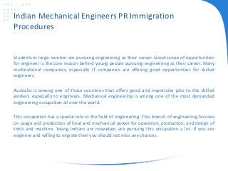 Indian Mechanical Engineers PR Immigration
Procedures
Students in large number are pursuing engineering as their career. Good scope of opportunities
for engineer is the core reason behind young people pursuing engineering as their career. Many
multinational companies, especially IT companies are offering good opportunities for skilled
engineers.
Australia is among one of those countries that offers good and impressive jobs to the skilled
workers especially to engineers. Mechanical engineering is among one of the most demanded
engineering occupation all over the world.
This occupation has a special role in the field of engineering. This branch of engineering focuses
on usage and production of heat and mechanical power for operation, production, and design of
tools and machine. Young Indians are nowadays are pursuing this occupation a lot. If you are
engineer and willing to migrate then you should not miss any chances.
 