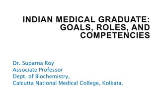 INDIAN MEDICAL GRADUATE:
GOALS, ROLES, AND
COMPETENCIES
Dr. Suparna Roy
Associate Professor
Dept. of Biochemistry,
Calcutta National Medical College, Kolkata.
 