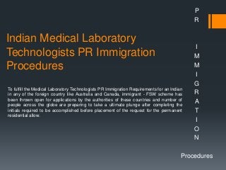 Indian Medical Laboratory
Technologists PR Immigration
Procedures
P
R
I
M
M
I
G
R
A
T
I
O
N
Procedures
To fulfill the Medical Laboratory Technologists PR Immigration Requirements for an Indian
in any of the foreign country like Australia and Canada, immigrant - FSW scheme has
been thrown open for applications by the authorities of these countries and number of
people across the globe are preparing to take a ultimate plunge after completing the
initials required to be accomplished before placement of the request for the permanent
residential allow.
 
