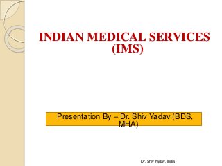 INDIAN MEDICAL SERVICES
(IMS)
Presentation By – Dr. Shiv Yadav (BDS,
MHA)
Dr. Shiv Yadav, India
 
